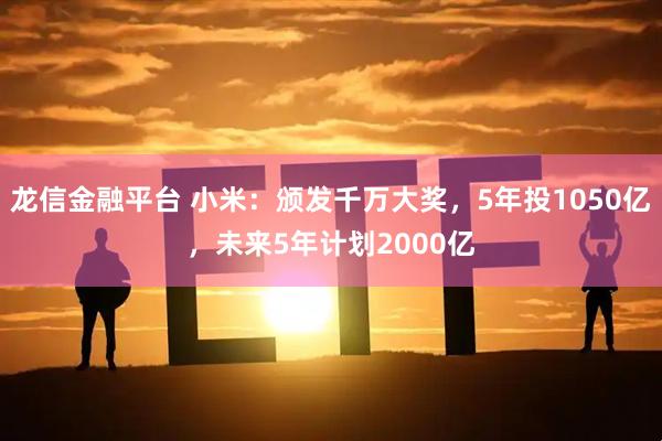 龙信金融平台 小米：颁发千万大奖，5年投1050亿，未来5年计划2000亿