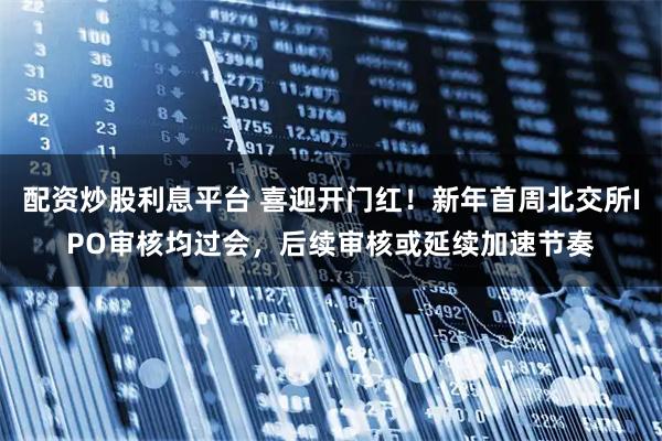 配资炒股利息平台 喜迎开门红！新年首周北交所IPO审核均过会，后续审核或延续加速节奏