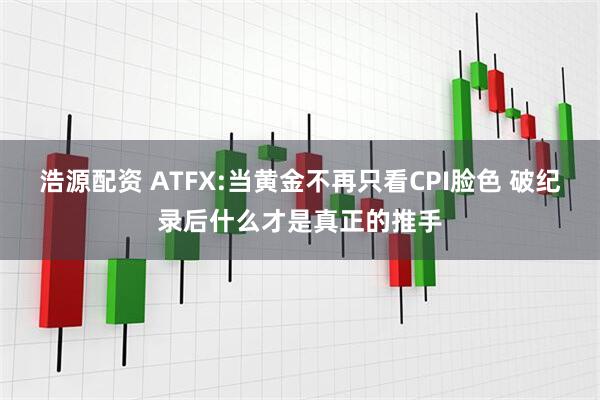 浩源配资 ATFX:当黄金不再只看CPI脸色 破纪录后什么才是真正的推手