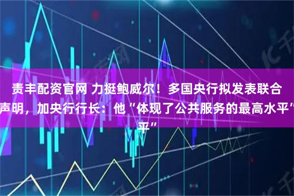 责丰配资官网 力挺鲍威尔！多国央行拟发表联合声明，加央行行长：他“体现了公共服务的最高水平”