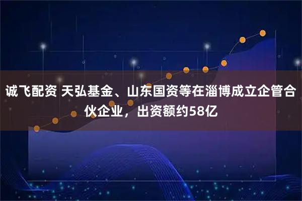 诚飞配资 天弘基金、山东国资等在淄博成立企管合伙企业，出资额约58亿