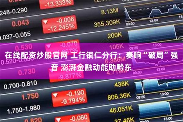 在线配资炒股官网 工行铜仁分行：奏响“破局”强音 澎湃金融动能助黔东