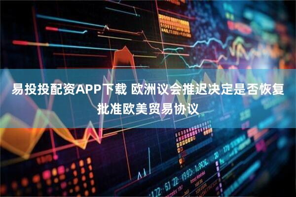 易投投配资APP下载 欧洲议会推迟决定是否恢复批准欧美贸易协议