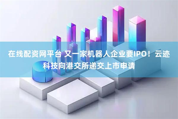 在线配资网平台 又一家机器人企业要IPO！云迹科技向港交所递交上市申请