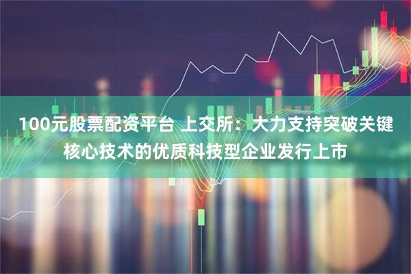 100元股票配资平台 上交所：大力支持突破关键核心技术的优质科技型企业发行上市