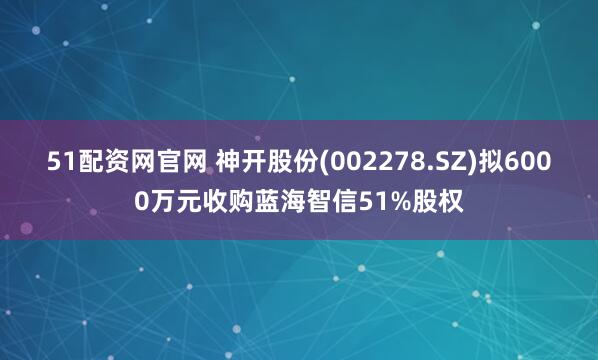 51配资网官网 神开股份(002278.SZ)拟6000万元收购蓝海智信51%股权