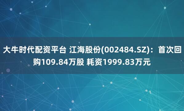 大牛时代配资平台 江海股份(002484.SZ)：首次回购109.84万股 耗资1999.83万元