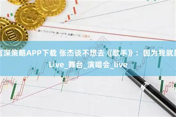 富深策略APP下载 张杰谈不想去《歌手》：因为我就是Live_舞台_演唱会_live