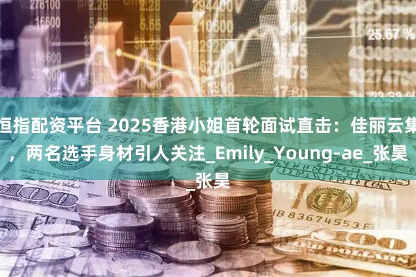 恒指配资平台 2025香港小姐首轮面试直击：佳丽云集，两名选手身材引人关注_Emily_Young-ae_张昊