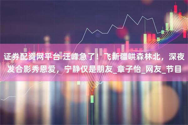 证券配资网平台 汪峰急了！飞新疆哄森林北，深夜发合影秀恩爱，宁静仅是朋友_章子怡_网友_节目
