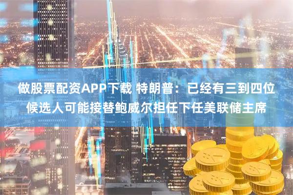 做股票配资APP下载 特朗普：已经有三到四位候选人可能接替鲍威尔担任下任美联储主席