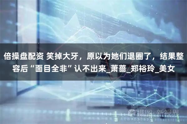 倍操盘配资 笑掉大牙，原以为她们退圈了，结果整容后“面目全非”认不出来_萧蔷_郑裕玲_美女