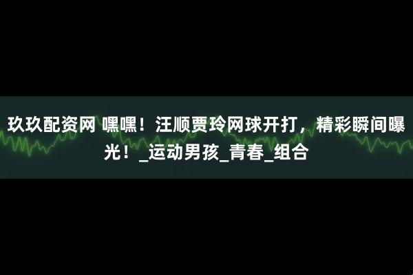 玖玖配资网 嘿嘿！汪顺贾玲网球开打，精彩瞬间曝光！_运动男孩_青春_组合