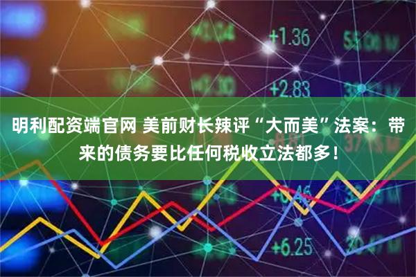 明利配资端官网 美前财长辣评“大而美”法案：带来的债务要比任何税收立法都多！