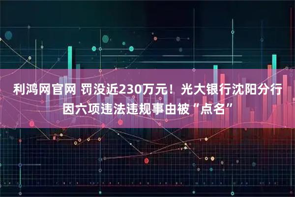 利鸿网官网 罚没近230万元！光大银行沈阳分行因六项违法违规事由被“点名”