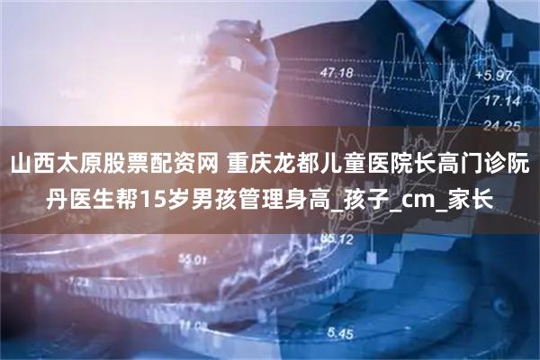 山西太原股票配资网 重庆龙都儿童医院长高门诊阮丹医生帮15岁男孩管理身高_孩子_cm_家长