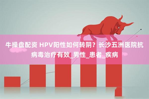 牛操盘配资 HPV阳性如何转阴？长沙五洲医院抗病毒治疗有效_男性_患者_疾病