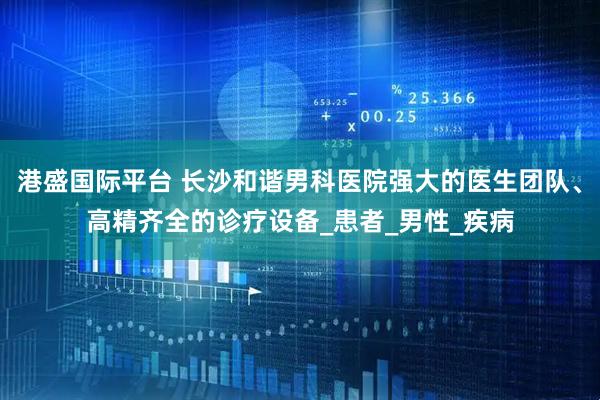 港盛国际平台 长沙和谐男科医院强大的医生团队、高精齐全的诊疗设备_患者_男性_疾病