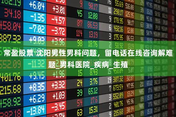 常盈股票 沈阳男性男科问题，留电话在线咨询解难题_男科医院_疾病_生殖