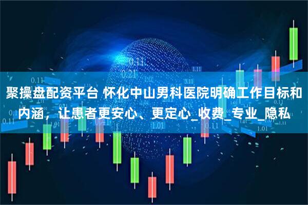 聚操盘配资平台 怀化中山男科医院明确工作目标和内涵，让患者更安心、更定心_收费_专业_隐私