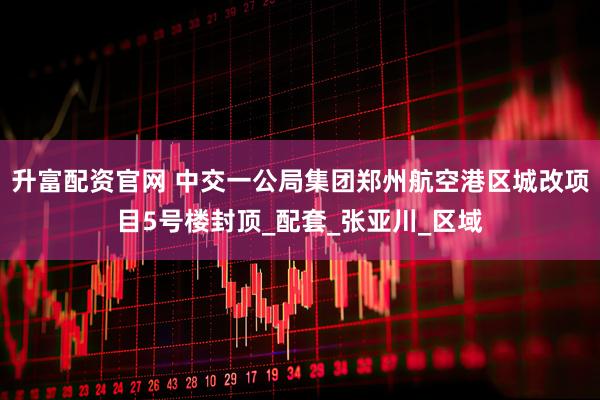 升富配资官网 中交一公局集团郑州航空港区城改项目5号楼封顶_配套_张亚川_区域