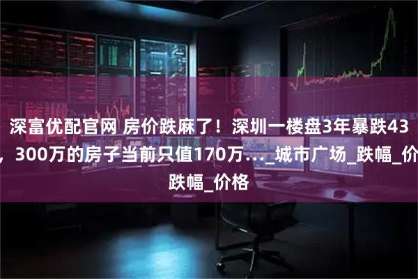 深富优配官网 房价跌麻了！深圳一楼盘3年暴跌43%，300万的房子当前只值170万…_城市广场_跌幅_价格