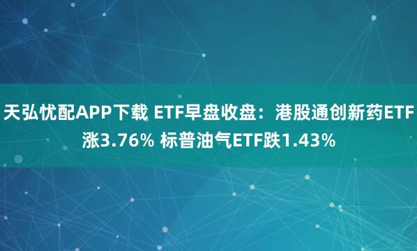 天弘忧配APP下载 ETF早盘收盘：港股通创新药ETF涨3.76% 标普油气ETF跌1.43%
