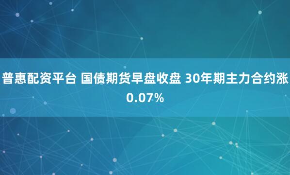 普惠配资平台 国债期货早盘收盘 30年期主力合约涨0.07%
