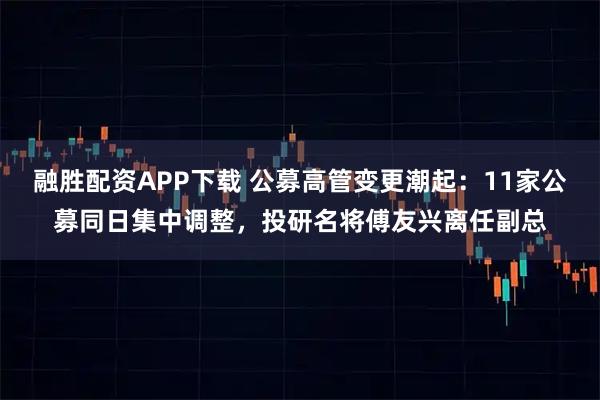融胜配资APP下载 公募高管变更潮起：11家公募同日集中调整，投研名将傅友兴离任副总