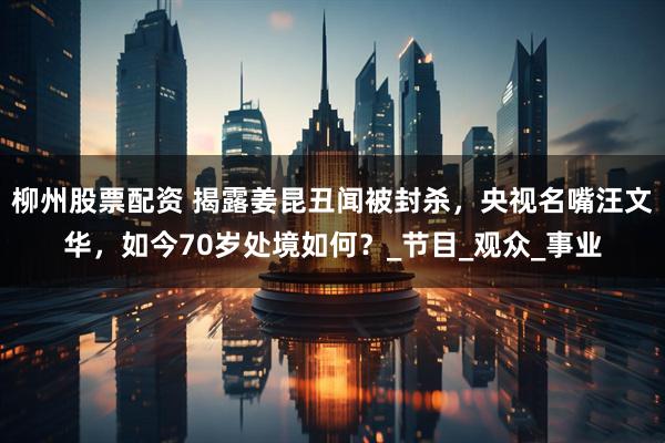 柳州股票配资 揭露姜昆丑闻被封杀，央视名嘴汪文华，如今70岁处境如何？_节目_观众_事业