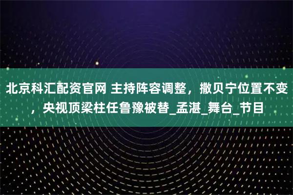 北京科汇配资官网 主持阵容调整，撒贝宁位置不变，央视顶梁柱任鲁豫被替_孟湛_舞台_节目