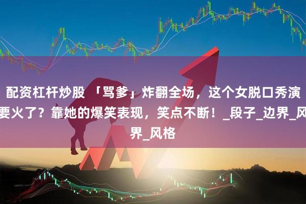 配资杠杆炒股 「骂爹」炸翻全场，这个女脱口秀演员要火了？靠她的爆笑表现，笑点不断！_段子_边界_风格