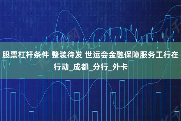 股票杠杆条件 整装待发 世运会金融保障服务工行在行动_成都_分行_外卡