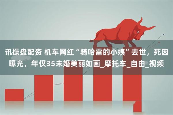 讯操盘配资 机车网红“骑哈雷的小姨”去世，死因曝光，年仅35未婚美丽如画_摩托车_自由_视频