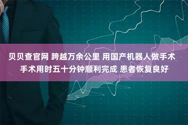 贝贝查官网 跨越万余公里 用国产机器人做手术  手术用时五十分钟顺利完成 患者恢复良好
