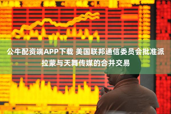 公牛配资端APP下载 美国联邦通信委员会批准派拉蒙与天舞传媒的合并交易