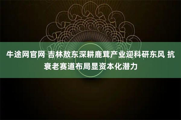 牛途网官网 吉林敖东深耕鹿茸产业迎科研东风 抗衰老赛道布局显资本化潜力