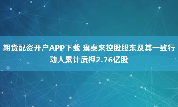 期货配资开户APP下载 璞泰来控股股东及其一致行动人累计质押2.76亿股
