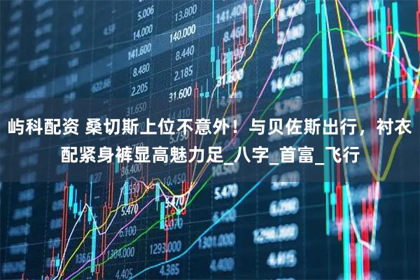 屿科配资 桑切斯上位不意外！与贝佐斯出行，衬衣配紧身裤显高魅力足_八字_首富_飞行