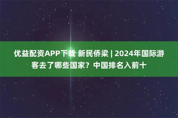 优益配资APP下载 新民侨梁 | 2024年国际游客去了哪些国家？中国排名入前十