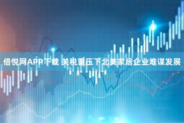 倍悦网APP下载 关税重压下北美家居企业难谋发展