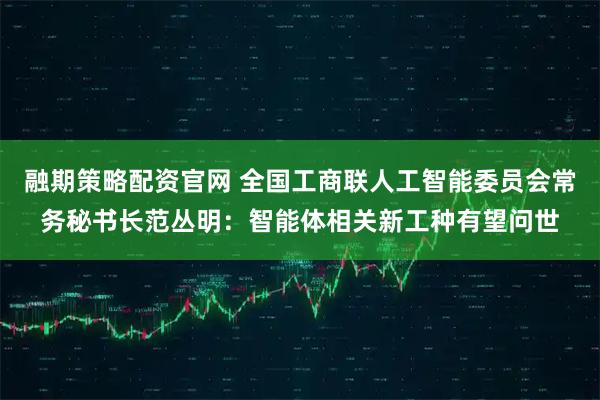 融期策略配资官网 全国工商联人工智能委员会常务秘书长范丛明：智能体相关新工种有望问世