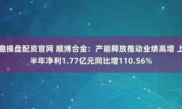 趣操盘配资官网 顺博合金：产能释放推动业绩高增 上半年净利1.77亿元同比增110.56%