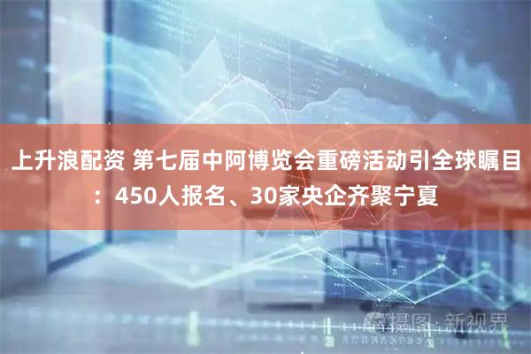 上升浪配资 第七届中阿博览会重磅活动引全球瞩目：450人报名、30家央企齐聚宁夏