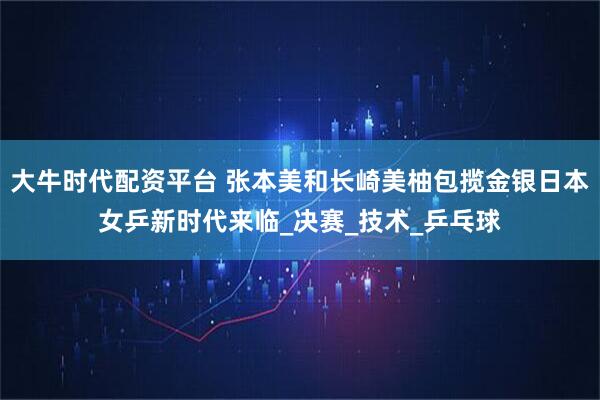 大牛时代配资平台 张本美和长崎美柚包揽金银日本女乒新时代来临_决赛_技术_乒乓球