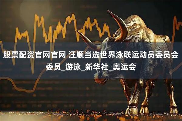 股票配资官网官网 汪顺当选世界泳联运动员委员会委员_游泳_新华社_奥运会