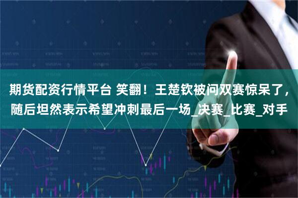 期货配资行情平台 笑翻！王楚钦被问双赛惊呆了，随后坦然表示希望冲刺最后一场_决赛_比赛_对手