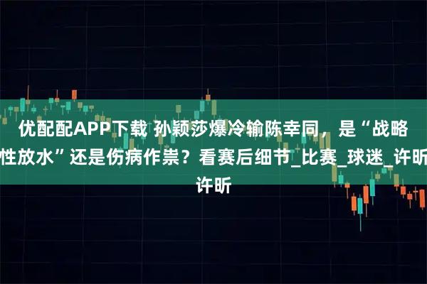 优配配APP下载 孙颖莎爆冷输陈幸同，是“战略性放水”还是伤病作祟？看赛后细节_比赛_球迷_许昕