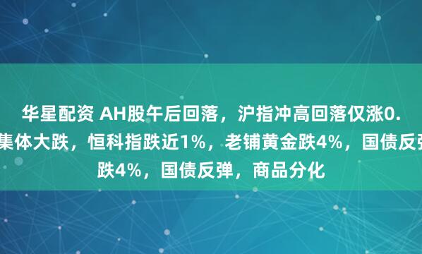 华星配资 AH股午后回落，沪指冲高回落仅涨0.1%，高位股集体大跌，恒科指跌近1%，老铺黄金跌4%，国债反弹，商品分化