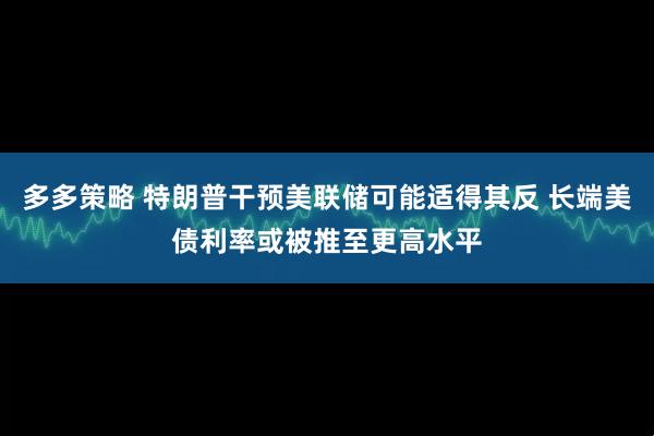 多多策略 特朗普干预美联储可能适得其反 长端美债利率或被推至更高水平